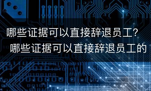 哪些证据可以直接辞退员工？ 哪些证据可以直接辞退员工的
