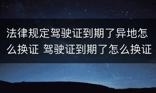 法律规定驾驶证到期了异地怎么换证 驾驶证到期了怎么换证 异地