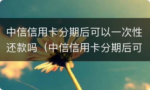 中信信用卡分期后可以一次性还款吗（中信信用卡分期后可以一次性还款吗多少钱）