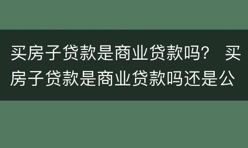 买房子贷款是商业贷款吗？ 买房子贷款是商业贷款吗还是公积