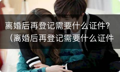 离婚后再登记需要什么证件？（离婚后再登记需要什么证件）