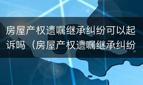 房屋产权遗嘱继承纠纷可以起诉吗（房屋产权遗嘱继承纠纷可以起诉吗）