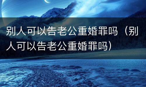 别人可以告老公重婚罪吗（别人可以告老公重婚罪吗）