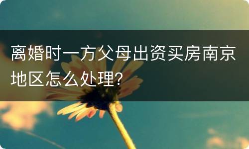 离婚时一方父母出资买房南京地区怎么处理？