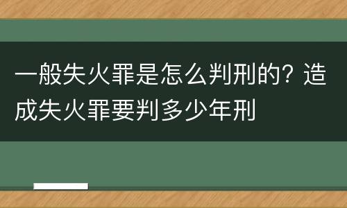 一般失火罪是怎么判刑的? 造成失火罪要判多少年刑