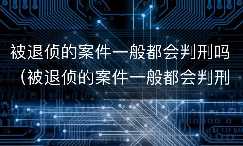 被退侦的案件一般都会判刑吗（被退侦的案件一般都会判刑吗多久）