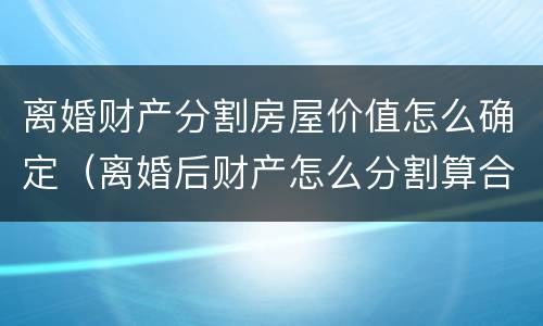 离婚财产分割房屋价值怎么确定（离婚后财产怎么分割算合理）