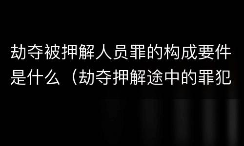 劫夺被押解人员罪的构成要件是什么（劫夺押解途中的罪犯,被告人,犯罪嫌疑人的行为,处）