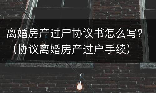 离婚房产过户协议书怎么写？（协议离婚房产过户手续）