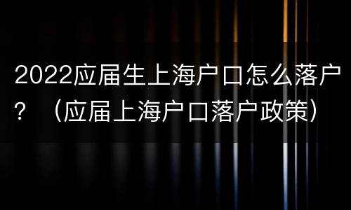 2022应届生上海户口怎么落户？（应届上海户口落户政策）