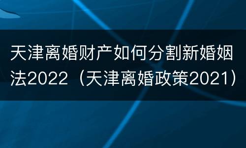 天津离婚财产如何分割新婚姻法2022（天津离婚政策2021）