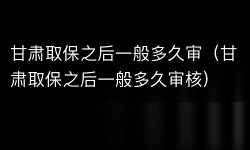 甘肃取保之后一般多久审（甘肃取保之后一般多久审核）