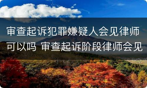 审查起诉犯罪嫌疑人会见律师可以吗 审查起诉阶段律师会见笔录范文