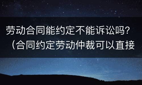 劳动合同能约定不能诉讼吗？（合同约定劳动仲裁可以直接诉讼吗）