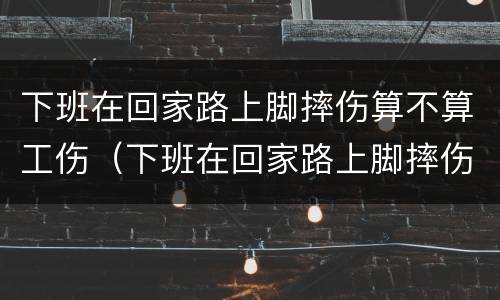 下班在回家路上脚摔伤算不算工伤（下班在回家路上脚摔伤算不算工伤保险）