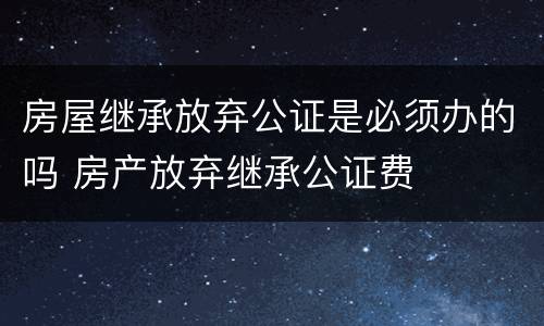 房屋继承放弃公证是必须办的吗 房产放弃继承公证费