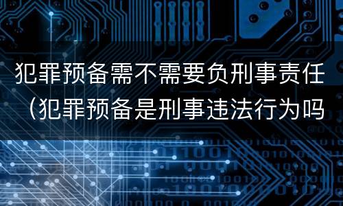 犯罪预备需不需要负刑事责任（犯罪预备是刑事违法行为吗）