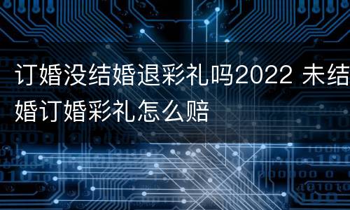 订婚没结婚退彩礼吗2022 未结婚订婚彩礼怎么赔