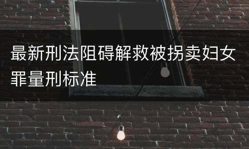 最新刑法阻碍解救被拐卖妇女罪量刑标准