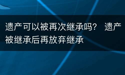 遗产可以被再次继承吗？ 遗产被继承后再放弃继承