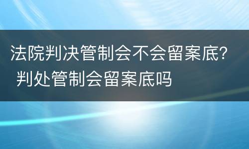 法院判决管制会不会留案底？ 判处管制会留案底吗