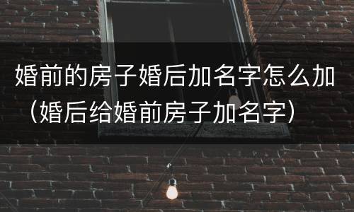 婚前的房子婚后加名字怎么加（婚后给婚前房子加名字）