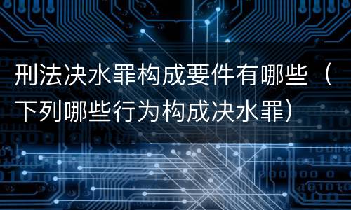刑法决水罪构成要件有哪些（下列哪些行为构成决水罪）