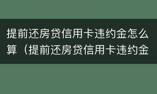 提前还房贷信用卡违约金怎么算（提前还房贷信用卡违约金怎么算的）
