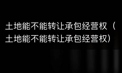 土地能不能转让承包经营权（土地能不能转让承包经营权）
