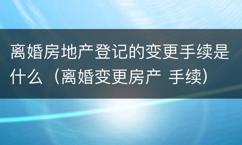 离婚房地产登记的变更手续是什么（离婚变更房产 手续）