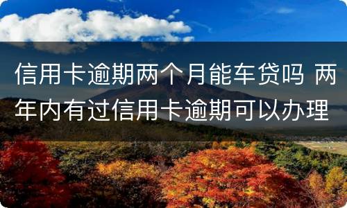 信用卡逾期两个月能车贷吗 两年内有过信用卡逾期可以办理车贷吗