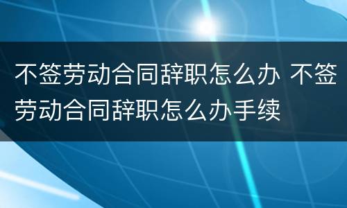 不签劳动合同辞职怎么办 不签劳动合同辞职怎么办手续