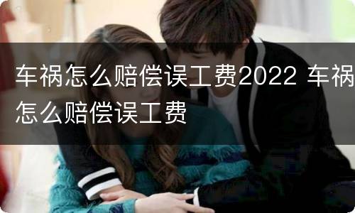 车祸怎么赔偿误工费2022 车祸怎么赔偿误工费