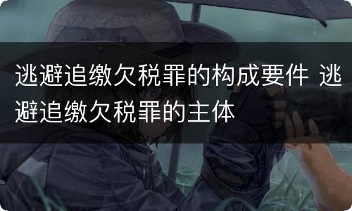 逃避追缴欠税罪的构成要件 逃避追缴欠税罪的主体