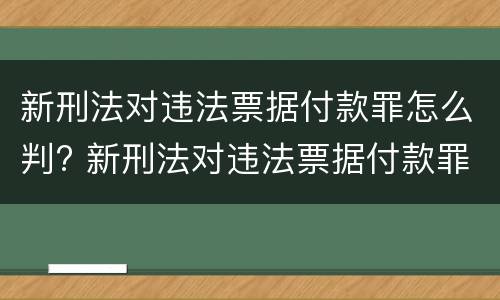 新刑法对违法票据付款罪怎么判? 新刑法对违法票据付款罪怎么判定