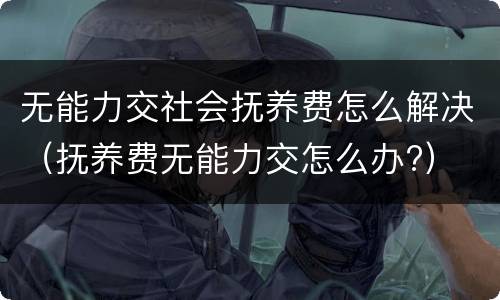 无能力交社会抚养费怎么解决（抚养费无能力交怎么办?）