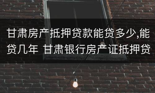 甘肃房产抵押贷款能贷多少,能贷几年 甘肃银行房产证抵押贷款利率是多少