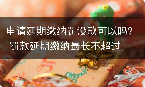申请延期缴纳罚没款可以吗？ 罚款延期缴纳最长不超过