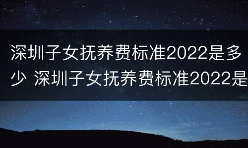 深圳子女抚养费标准2022是多少 深圳子女抚养费标准2022是多少呢