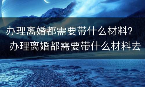 办理离婚都需要带什么材料？ 办理离婚都需要带什么材料去
