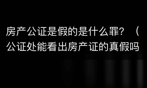 房产公证是假的是什么罪？（公证处能看出房产证的真假吗）
