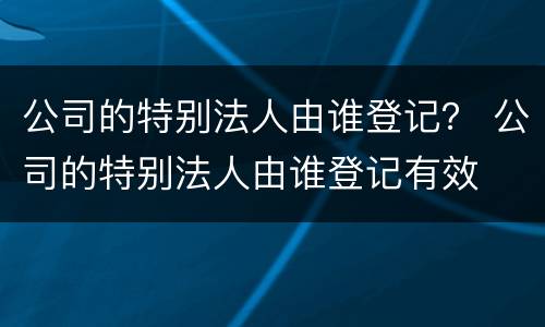 公司的特别法人由谁登记？ 公司的特别法人由谁登记有效