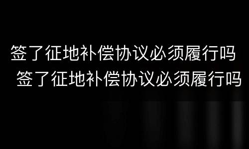 签了征地补偿协议必须履行吗 签了征地补偿协议必须履行吗