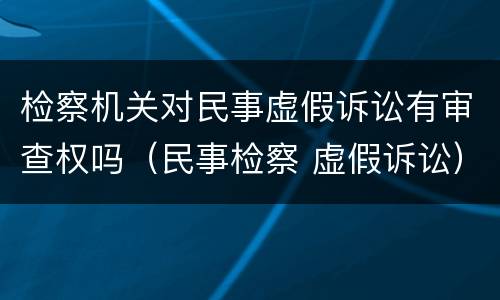 检察机关对民事虚假诉讼有审查权吗（民事检察 虚假诉讼）