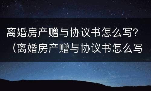 离婚房产赠与协议书怎么写？（离婚房产赠与协议书怎么写才有效）