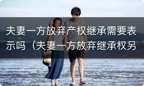 夫妻一方放弃产权继承需要表示吗（夫妻一方放弃继承权另一方能主张吗）