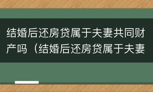 结婚后还房贷属于夫妻共同财产吗（结婚后还房贷属于夫妻共同财产吗怎么算）