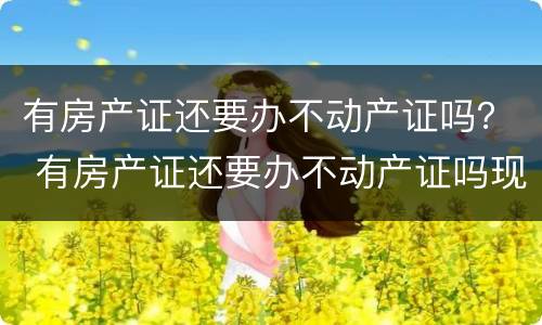 有房产证还要办不动产证吗？ 有房产证还要办不动产证吗现在