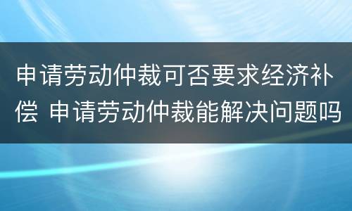 申请劳动仲裁可否要求经济补偿 申请劳动仲裁能解决问题吗