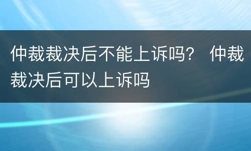 仲裁裁决后不能上诉吗？ 仲裁裁决后可以上诉吗